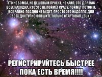 это не бомба, не дешёвый проект, не хайп, это для нас всех находка, кто это не поймёт сразу, поймёт потом и, всё равно, поздно не будет. просто это надолго, для всех доступно. спешите только стартовал. (sun) регистрируйтесь быстрее пока есть время!!!