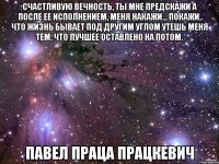 счастливую вечность, ты мне предскажи а после ее исполнением, меня накажи… покажи, что жизнь бывает под другим углом утешь меня тем, что лучшее оставлено на потом. павел праца працкевич