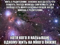 жить с родителями - охуенно, всегда есть что пожрать, посуду можешь сам не мыть, да и вообще есть много охуенных вещей, когда живёшь с родителями хотя кого я наёбываю, одному жить на много пижже