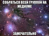 собраться всей группой на медиуме замечательно