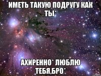 иметь такую подругу как ты* ахиренно* люблю тебя,бро*