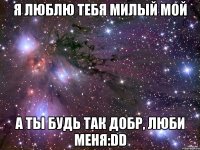 я люблю тебя милый мой а ты будь так добр, люби меня:dd