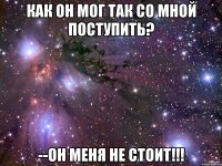 как он мог так со мной поступить? --он меня не стоит!!!