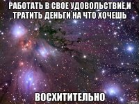 работать в свое удовольствие,и тратить деньги на что хочешь восхитительно