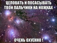 целовать и посасывать твои пальчики на ножках очень охуенно !