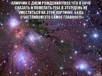 алинчик с днем рождения!!!все что я хочу сказать и пожелать тебе в этот день не уместиться на этой картинке. будь счастливой!это самое главное!!! 