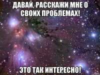 давай, расскажи мне о своих проблемах! это так интересно!