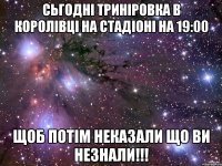 сьгодні триніровка в королівці на стадіоні на 19:00 щоб потім неказали що ви незнали!!!