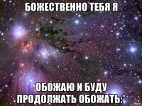 божественно тебя я обожаю и буду продолжать обожать:*