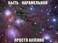 быть _карамелькой_ просто ахуенно