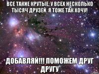 все такие крутые, у всех несколько тысяч друзей. я тоже так хочу! добавляй!!! поможем друг другу