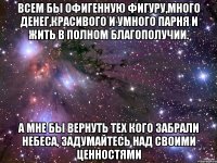 всем бы офигенную фигуру,много денег,красивого и умного парня и жить в полном благополучии. а мне бы вернуть тех кого забрали небеса, задумайтесь над своими ценностями