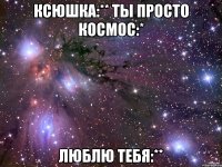 ксюшка:** ты просто космос:* люблю тебя:**