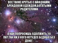 все такие крутые с айфонами, брендовой одеждой,богатыми родителями а как попросишь одолжить 20 лат,так ни у кого нету,все бедные без денег.