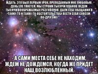 ждать. это был первый урок, преподанный мне любовью. день еле тянется, мы строим тысячи планов, ведем тысячи воображаемых разговоров, даем себе обещания в таких-то и таких-то обстоятельствах вести себя совсем по-другому - а сами места себе не находим, ждем не дождемся, когда же придет наш возлюбленный.