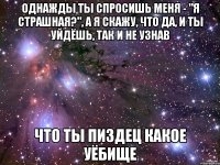 однажды ты спросишь меня - "я страшная?", а я скажу, что да, и ты уйдёшь, так и не узнав что ты пиздец какое уёбище