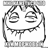 мне кажеться что я хуй моржовый