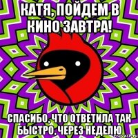 катя, пойдем в кино завтра! спасибо, что ответила так быстро, через неделю