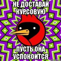 не доставай курсовую пусть она успокоится