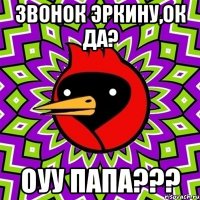 звонок эркину,ок да? оуу папа???