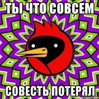 ты что совсем совесть потерял