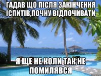 гадав що після закінчення іспитів,почну відпочивати я ще не коли так не помилявся