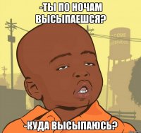 -ты по ночам высыпаешся? -куда высыпаюсь?