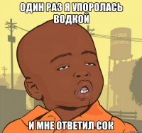 один раз я упоролась водкой и мне ответил сок