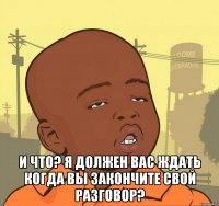  и что? я должен вас ждать когда вы закончите свой разговор?