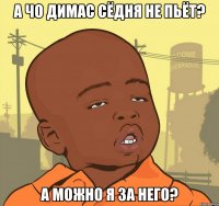 а чо димас сёдня не пьёт? а можно я за него?