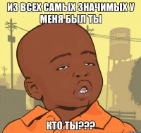 из всех самых значимых у меня был ты кто ты???