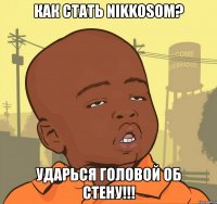 как стать nikkosom? ударься головой об стену!!!