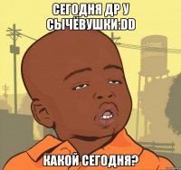 сегодня др у сычёвушки:dd какой сегодня?