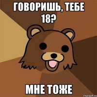 говоришь, тебе 18? мне тоже