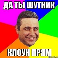 да ты шутник клоун прям