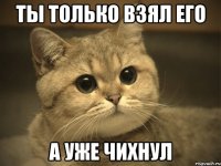 ты только взял его а уже чихнул