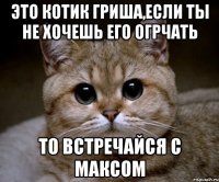 это котик гриша,если ты не хочешь его огрчать то встречайся с максом