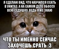 я сделаю вид, что научился ссать в унитаз, а на самом деле обоссу всю седушку, ведь я же знаю что ты именно сейчас захочешь срать :3