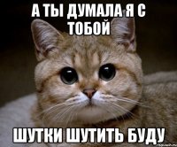 а ты думала я с тобой шутки шутить буду