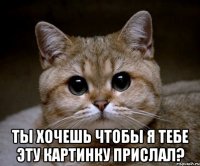  ты хочешь чтобы я тебе эту картинку прислал?