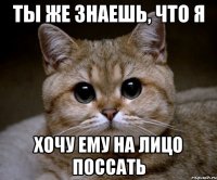 ты же знаешь, что я хочу ему на лицо поссать