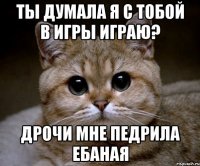 ты думала я с тобой в игры играю? дрочи мне педрила ебаная