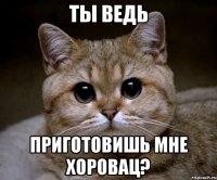 ты ведь приготовишь мне хоровац?