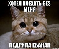 хотел поехать без меня педрила ебаная