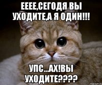 ееее,сегодя вы уходите,а я один!!! упс...ах!вы уходите???