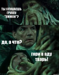 ТЫ СЛУШАЕШЬ ГРУППУ "UMMON"? да, а что? гори в аду тварь!