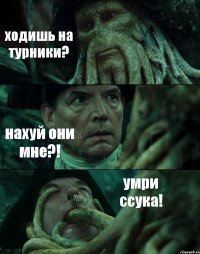 ходишь на турники? нахуй они мне?! умри ссука!