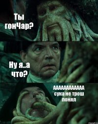 Ты гонЧар? Ну я..а что? АААААААААААА сука не трош понял