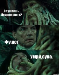 Слушаешь Янишевского? Фу,нет Умри,сука.