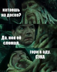 катаешь на доске? Да. ноя её сломал. гори в аду. СУКА